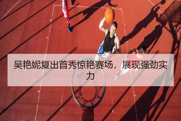 吴艳妮复出首秀惊艳赛场，展现强劲实力